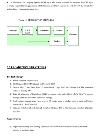 4. In this channel the company appoints a C&F agent who acts on behalf of the company. The C&F agent
is totally responsible for appointment of Distributors and Direct Dealers. He sells to both the Distributors
and the Direct Dealers at the same rates.
Figure 13: DISTRIBUTION CHANNELS
3.5 PROMOTION STRATEGIES
Product strategy
1. Stop all curved CPT production
2. Shift focus to LCD CTVs; target: by December 2007.
3. Launch Slim21” and focus Slim 29” immediately. Target is to have almost all CRTs production
shifted to Slim by 2007
4. Take full advantage of Digital and HDTV revolution, gain leadership in HDTV Slim TV segment
through OEM and model mix worldwide strategy.
5. Study unique product range / pro large to fill market gaps in markets such as Asia and Eastern
Europe / CIS / South America
6. Focus on reduction of costs through reduction of glass, shift to AK mask and reduction of process
rejection.
Sales Strategy
1. Improve relationship with existing clients ; Use of Thomson‟s excellent relations as preferred
supplier to maximize sales
 