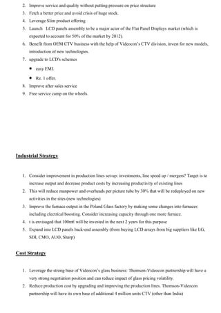 2. Improve service and quality without putting pressure on price structure
3. Fetch a better price and avoid crisis of huge stock.
4. Leverage Slim product offering
5. Launch LCD panels assembly to be a major actor of the Flat Panel Displays market (which is
expected to account for 50% of the market by 2012).
6. Benefit from OEM CTV business with the help of Videocon‟s CTV division, invest for new models,
introduction of new technologies.
7. upgrade to LCD's schemes
easy EMI.
Re. 1 offer.
8. Improve after sales service
9. Free service camp on the wheels.
Industrial Strategy
1. Consider improvement in production lines set-up: investments, line speed up / mergers? Target is to
increase output and decrease product costs by increasing productivity of existing lines
2. This will reduce manpower and overheads per picture tube by 30% that will be redeployed on new
activities in the sites (new technologies)
3. Improve the furnace output in the Poland Glass factory by making some changes into furnaces
including electrical boosting. Consider increasing capacity through one more furnace.
4. t is envisaged that 100m€ will be invested in the next 2 years for this purpose
5. Expand into LCD panels back-end assembly (from buying LCD arrays from big suppliers like LG,
SDI, CMO, AUO, Sharp)
Cost Strategy
1. Leverage the strong base of Videocon‟s glass business: Thomson-Videocon partnership will have a
very strong negotiation position and can reduce impact of glass pricing volatility.
2. Reduce production cost by upgrading and improving the production lines. Thomson-Videocon
partnership will have its own base of additional 4 million units CTV (other than India)
 