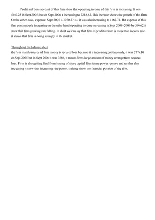 Profit and Loss account of this firm show that operating income of this firm is increasing. It was
5460.25 in Sept 2005, but on Sept 2006 it increasing to 7218.82. This increase shows the growth of this firm.
On the other hand, expenses Sept 2005 is 3070.27 Rs. it was also increasing to 4162.74. But expense of this
firm continuously increasing on the other hand operating income increasing in Sept 2008- 2009 by 590.62.it
show that firm growing rate falling. In short we can say that firm expenditure rate is more than income rate.
it shows that firm is doing strongly in the market.
Throughout the balance sheet
the firm mainly source of firm money is secured loan because it is increasing continuously, it was 2776.10
on Sept 2005 but in Sept 2006 it was 3608, it means firms large amount of money arrange from secured
loan. Firm is also getting fund from issuing of share capital firm future power reserve and surplus also
increasing it show that increasing rate power. Balance show the financial position of the firm.
 