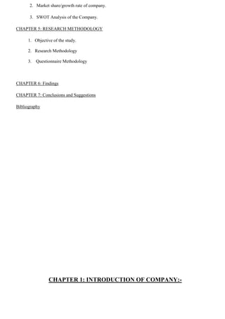 2. Market share/growth rate of company.
3. SWOT Analysis of the Company.
CHAPTER 5: RESEARCH METHODOLOGY
1. Objective of the study.
2. Research Methodology
3. Questionnaire Methodology
CHAPTER 6: Findings
CHAPTER 7: Conclusions and Suggestions
Bibliography
CHAPTER 1: INTRODUCTION OF COMPANY:-
 