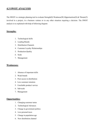 4.3 SWOT ANALYSIS
The SWOT is a strategic planning tool to evaluate Strength(S) Weakness(W) Opportunities(O) & Threats(T)
involved in a project, in a business venture or in any other situation requiring a decision. The SWOT
analysis is to explained with help of following diagram
Strengths:
1. Technological skills
2. Leading Brands
3. Distribution Channels
4. Customer Loyalty/ Relationships
5. Production Qualtiy
6. Scale
7. Management
Weaknesses:
1. Absence of important skills
2. Weak brands
3. Poor access to distribution
4. Low customer retention
5. Unreliable product/ service
6. Sub-scale
7. Management
Opportunities:
1. Changing customer tastes
2. Technological Advances
3. Change in government politics
4. Low personal taxes
5. Change in population age
6. New distribution channel
 