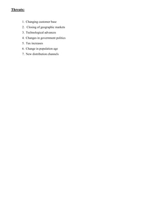 Threats:
1. Changing customer base
2. Closing of geographic markets
3. Technological advances
4. Changes in government politics
5. Tax increases
6. Change in population age
7. New distribution channels
 