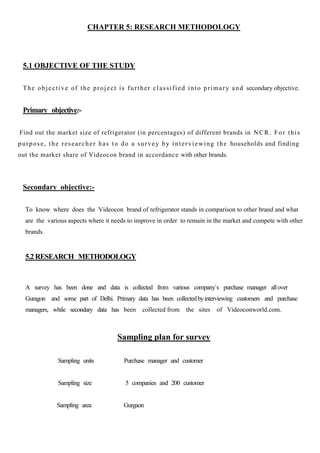 CHAPTER 5: RESEARCH METHODOLOGY
5.1 OBJECTIVE OF THE STUDY
The objective of the project is further classified into primary and secondary objective.
Primary objective:-
Find out the market size of refrigerator (in percentages) of different brands in NCR. For this
purpose, the researcher has to do a survey by interviewing the households and finding
out the market share of Videocon brand in accordance with other brands.
Secondary objective:-
To know where does the Videocon brand of refrigerator stands in comparison to other brand and what
are the various aspects where it needs to improve in order to remain in the market and compete with other
brands.
5.2 RESEARCH METHODOLOGY
A survey has been done and data is collected from various company`s purchase manager allover
Guragon and some part of Delhi. Primary data has been collectedbyinterviewing customers and purchase
managers, while secondary data has been collected from the sites of Videoconworld.com.
Sampling plan for survey
Sampling units Purchase manager and customer
Sampling size 5 companies and 200 customer
Sampling area Gurgaon
 
