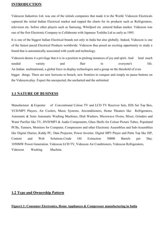 INTRODUCTION
Videocon Industries Ltd. was one of the initials companies that made it to the World. Videocon Electricals
captured the initial Indian Electrical market and topped the charts for its products such as Refrigerators,
television etc. before other players such as Samsung, Whirlpool etc .entered Indian market. Videocon was
one of the first Electronic Company to Collaborate with Japanese Toshiba Ltd as early as 1985.
It is one of the biggest Indian Electrical brands not only in India but also globally. Indeed, Videocon is one
of the fastest paced Electrical Products worldwide. Videocon thus posed an exciting opportunity to study a
brand that is automatically associated with youth and technology.
Videocon deems it a privilege that it is in a position to prolong instances of joy and spirit. And lend much
needed variety and flair in everyone's life.
An Indian multinational, a global force in display technologies and a group on the threshold of even
bigger things. There are new horizons to breach, new frontiers to conquer and simply no pause buttons on
the Videocon play. Expect the unexpected, the uncharted and the unlimited.
1.1 NATURE OF BUSINESS
Manufacturer & Exporter of Conventional Colour TV and LCD TV Receiver Sets, D2h Set Top Box,
VCD/MP3 Players, Air Coolers, Music Systems, Airconditioners, Home Theaters like Refrigerators,
Automatic & Semi Automatic Washing Machines, Dish Washers, Microwave Ovens, Mixer, Grinders and
Water Purifier like TV, DVD/MP3 & Audio Components, Glass Shells for Colour Picture Tubes, Populated
PCBs, Tunners, Monitors for Computer, Compressors and other Electronic Assemblies and Sub-Assemblies
like Digital Diaries, Kiddy PC, Data Projector, Power Inverter, Digital MP3 Player and Palm Top like ISP,
Content and Web Solutions.Crude Oil Extraction 50000 Barrels per Day.
1050MW Power Generation. Videocon LCD TV, Videocon Air Conditioners, Videocon Refrigerators,
Videocon Washing Machine.
1.2 Type and Ownership Pattern
Figure1.1: Consumer Electronics, Home Appliances & Compressor manufacturing in India
 