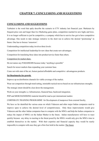CHAPTER 7: CONCLUSIONS AND SUGGESTIONS
CONCLUSIONS AND SUGGESTIONS
Turbulent is the word that aptly describe the scenario in CTV industry last financial year. Marketers by
frequent price cuts and larger than live Marketing game plans, competition reached its new highs and lows.
It is no longer sufficient to just be competitive, a company which has to survive has got to have competitive
advantage. One needs to take strategic initiative in the short run to achieve the desired “positioning” in
future. One has to foresee „tomorrow‟.
Understanding competition today involves three levels:
Competition for intellectual leadership for new ideas that create new advantages.
Competition for translating these ideas into product/service faster than others.
Competition for market share.
Do not nature any PARADIGMS because today “anything is possible”
Search for newer markets than expanding your customer base.
Come out with state of the art, feature packed affordable and competitive advantageous products.
Set Benchmarks for growth.
Improve up on distribution channels for viable coverage of the market.
Wear out competition through trend setting, inimitable tactical moves based on our infrastructure strengths.
The strategic intent should be clear down the management.
Work on your strengths i.e. Infrastructure, financial base, backward integration.
POP and MERCHANDISING material should be mad as per international market.
CORPORATE TRAINING PROGRAMME for Development of manpower from external faculty.
We have so far identified the various areas on which Videocon and other major Indian companies need to
improve upon to achieve the desired level of competitiveness. Only these improvements would give
Videocon and the other Indian companies base to compete with the MNCs and help the Indian companies to
reduce the impact of MNCs on the Indian Market in the future. Indian manufacturers will have to react
quickly because any delay in reacting to the threat posed by the MNCs would only give the MNCs time to
establish themselves in the market. With their expertise and financial capacity they would be nearly
impossible to compete with once they get a firm foot hold in the market. The future
 