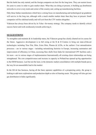 But the battle has only started, and the foreign companies are here for the long term. They can sustain losses
for years to come in order to gain market share. What they are doing at present, is building up distribution
networks to cover every nook and corner of the country and, setting up manufacturing facilities.
Only those Indian manufactures which have a strong focus on manufacturing and technological up gradation
will survive in the long run, although with a much smaller market share than they have at present. Small
companies will be sidelined totally and will exit from the CTV market altogether.
Videocon has always been driven by its Value -for-money strategy. The company needs to identify critical
success factor and work assiduously towards achieving it.
SUGGESTIONS
To strengthen and maintain & its leadership status, the Videocon group has clearly charted out its course for
the future. Aggressive development is in full swing at the R & D Centres to bring out state-of-the-art
technologies including True Flat, Slim, Extra Slim, Plasma & LCDs, at the earliest. Cost rationalization
processes - are in various stages - including rationalizing factories in Europe, increasing automation and
improvement of efficiency in China, accessing flass shells from India for international CPT facilities and a
lot more - are in various stages of implementation Internationally all existing client relationships are being
strengthened. The cost competitiveness and increase in capacity in Polland has opened up big opportunities
in the OEM business. Last but not the least, in the domestic market consolidation with multiple brands paves
the way for an unassailable lead in the market.
In the Oil & Gas business, having all the basic operator capabilities of a prospecting entity, the group is
looking to add more explorations and production depth as also oil bearing assets. The group will also get into
gas distribution in India significantly.
 