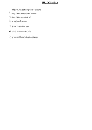 BIBLOGRAPHY
1. http://en.wikipedia.org/wiki/Videocon
2. http://www.videoconworld.com/
3. http://www.google.co.in/
4. www.branders.com
5. www.viewcentral.com
6. www.eventmarketer.com
7. www.mobilemarketingjoblist.com
 