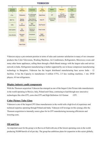 Videocon enjoys a pre-eminent position in terms of sales and customer satisfaction in many of our consumer
products like Color Televisions, Washing Machines, Air Conditioners, Refrigerators, Microwave ovens and
many other home appliances, selling them through a Multi-Brand strategy with the largest sales and service
network in India. Refrigerator manufacturing is further supported by our in-house compressor manufacturing
technology in Bangalore. Videocon has the largest distributed manufacturing base across India – 12
facilities. It has the Capacity to manufacture 4 million CTVs, 2.5 lacs washing machines, 1 mn. DVD
players, 4.8 mn refrigerators.
Display industry audit components
With the Thomson acquisition Videocon has emerged as one of the largest Color Picture tube manufacturers
in the world operating in Mexico, Italy, Poland and China, continuing to lead through new innovative
technologies like slim CPT, extra slim CPT and High Definition 16:9 format CPT.
Color Picture Tube Glass
Videocon is one of the largest CPT Glass manufacturers in the world with a high level of experience and
technical expertise operating through Poland and India. Videocon will leverage on this synergy after the
Thomson acquisition to internally source glass for its CPT manufacturing increasing efficiencies and
lowering costs.
Oil and Gas
An important asset for the group is its Ravva oil field with one of the lowest operating costs in the world
producing 50,000 barrels of oil per day. The group has ambitious plans for expansion in this sector globally.
 