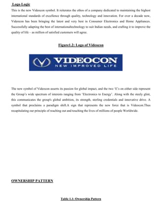Logo Logic
This is the new Videocon symbol. It reiterates the ethos of a company dedicated to maintaining the highest
international standards of excellence through quality, technology and innovation. For over a decade now,
Videocon has been bringing the latest and very best in Consumer Electronics and Home Appliances.
Successfully adapting the best of internationaltechnology to suit Indian needs, and crafting it to improve the
quality of life – as million of satisfied customers will agree.
Figure1.2: Logo of Videocon
The new symbol of Videocon asserts its passion for global impact, and the two „E‟s on either side represent
the Group‟s wide spectrum of interests ranging from „Electronics to Energy‟. Along with the steely glint,
this communicates the group's global ambition, its strength, sterling credentials and innovative drive. A
symbol that proclaims a paradigm shift.A sign that represents the new force that is Videocon.Thus
recapitulating our principle of reaching out and touching the lives of millions of people Worldwide.
OWNERSHIP PATTERN
Table 1.1: Ownership Pattern
 