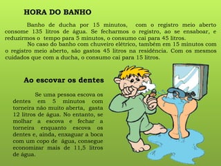 HORA DO BANHO
Banho de ducha por 15 minutos, com o registro meio aberto
consome 135 litros de água. Se fecharmos o registro, ao se ensaboar, e
reduzirmos o tempo para 5 minutos, o consumo cai para 45 litros.
No caso do banho com chuveiro elétrico, também em 15 minutos com
o registro meio aberto, são gastos 45 litros na residência. Com os mesmos
cuidados que com a ducha, o consumo cai para 15 litros.
Ao escovar os dentes
Se uma pessoa escova os
dentes em 5 minutos com
torneira não muito aberta, gasta
12 litros de água. No entanto, se
molhar a escova e fechar a
torneira enquanto escova os
dentes e, ainda, enxaguar a boca
com um copo de água, consegue
economizar mais de 11,5 litros
de água.
 