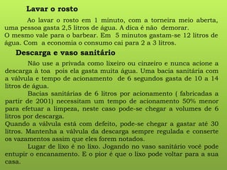 Ao lavar o rosto em 1 minuto, com a torneira meio aberta,
uma pessoa gasta 2,5 litros de água. A dica é não demorar.
O mesmo vale para o barbear. Em 5 minutos gastam-se 12 litros de
água. Com a economia o consumo cai para 2 a 3 litros.
Lavar o rosto
Descarga e vaso sanitário
Não use a privada como lixeiro ou cinzeiro e nunca acione a
descarga à toa pois ela gasta muita água. Uma bacia sanitária com
a válvula e tempo de acionamento de 6 segundos gasta de 10 a 14
litros de água.
Bacias sanitárias de 6 litros por acionamento ( fabricadas a
partir de 2001) necessitam um tempo de acionamento 50% menor
para efetuar a limpeza, neste caso pode-se chegar a volumes de 6
litros por descarga.
Quando a válvula está com defeito, pode-se chegar a gastar até 30
litros. Mantenha a válvula da descarga sempre regulada e conserte
os vazamentos assim que eles forem notados.
Lugar de lixo é no lixo. Jogando no vaso sanitário você pode
entupir o encanamento. E o pior é que o lixo pode voltar para a sua
casa.
 
