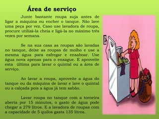 Área de serviço
Junte bastante roupa suja antes de
ligar a máquina ou encher o tanque. Não lave
uma peça por vez. Caso use lavadora de roupa,
procure utilizá-la cheia e ligá-la no máximo três
vezes por semana.
Se na sua casa as roupas são lavadas
no tanque, deixe as roupas de molho e use a
mesma água para esfregar e ensaboar. Use
água nova apenas para o enxague. E aproveite
esta última para lavar o quintal ou a área de
serviço.
Ao lavar a roupa, aproveite a água do
tanque ou da máquina de lavar e lave o quintal
ou a calçada pois a água já tem sabão.
Lavar roupa no tanque com a torneira
aberta por 15 minutos, o gasto de água pode
chegar a 279 litros. E a lavadora de roupas com
a capacidade de 5 quilos gasta 135 litros.
 
