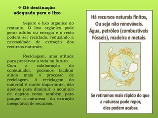  Dê destinação
adequada para o lixo
Separe o lixo orgânico do
restante. O lixo orgânico pode
gerar adubo ou energia e o resto
poderá ser reciclado, reduzindo a
necessidade de extração dos
recursos naturais;
Reciclagem, uma atitude
para preservar a vida no futuro
Com a colaboração do
consumidor, podemos facilitar
ainda mais o processo de
reciclagem. A reciclagem do
material é muito importante, não
apenas para diminuir o acumulo
de dejetos como também para
poupar a natureza da extração
inesgotável de recursos.
 