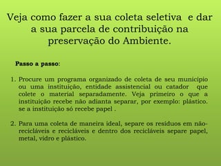 Veja como fazer a sua coleta seletiva e dar
a sua parcela de contribuição na
preservação do Ambiente.
Passo a passo:
1. Procure um programa organizado de coleta de seu município
ou uma instituição, entidade assistencial ou catador que
colete o material separadamente. Veja primeiro o que a
instituição recebe não adianta separar, por exemplo: plástico.
se a instituição só recebe papel .
2. Para uma coleta de maneira ideal, separe os resíduos em não-
recicláveis e recicláveis e dentro dos recicláveis separe papel,
metal, vidro e plástico.
 