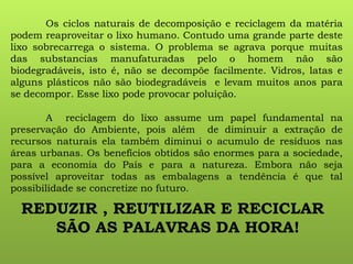 Os ciclos naturais de decomposição e reciclagem da matéria
podem reaproveitar o lixo humano. Contudo uma grande parte deste
lixo sobrecarrega o sistema. O problema se agrava porque muitas
das substancias manufaturadas pelo o homem não são
biodegradáveis, isto é, não se decompõe facilmente. Vidros, latas e
alguns plásticos não são biodegradáveis e levam muitos anos para
se decompor. Esse lixo pode provocar poluição.
A reciclagem do lixo assume um papel fundamental na
preservação do Ambiente, pois além de diminuir a extração de
recursos naturais ela também diminui o acumulo de resíduos nas
áreas urbanas. Os benefícios obtidos são enormes para a sociedade,
para a economia do País e para a natureza. Embora não seja
possível aproveitar todas as embalagens a tendência é que tal
possibilidade se concretize no futuro.
REDUZIR , REUTILIZAR E RECICLAR
SÃO AS PALAVRAS DA HORA!
 