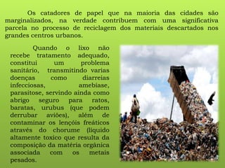 Os catadores de papel que na maioria das cidades são
marginalizados, na verdade contribuem com uma significativa
parcela no processo de reciclagem dos materiais descartados nos
grandes centros urbanos.
Quando o lixo não
recebe tratamento adequado,
constitui um problema
sanitário, transmitindo varias
doenças como diarreias
infecciosas, amebíase,
parasitose, servindo ainda como
abrigo seguro para ratos,
baratas, urubus (que podem
derrubar aviões), além de
contaminar os lençóis freáticos
através do chorume (líquido
altamente toxico que resulta da
composição da matéria orgânica
associada com os metais
pesados.
 