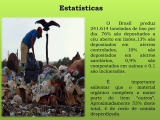 Estatísticas
O Brasil produz
241.614 toneladas de lixo por
dia. 76% são depositados a
céu aberto em lixões,13% são
depositados em aterros
controlados, 10% são
depositados em aterros
sanitários, 0,9% são
compostados em usinas e 0,1
são incinerados.
É importante
salientar que o material
orgânico compõem a maior
parte do item “outros”.
Aproximadamente 53% deste
total, é de resto de comida
desperdiçada.
 