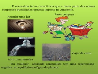 É necessário ter-se consciência que a maior parte das nossas
ocupações quotidianas provoca impacto no Ambiente.
Acender uma luz
Abrir uma torneira
Viajar de carro
Fazer compras
Ou qualquer atividade consumista tem uma repercussão
negativa no equilíbrio ecológico do planeta.
 