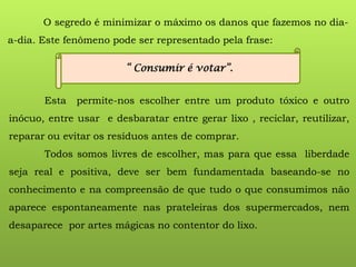 O segredo é minimizar o máximo os danos que fazemos no dia-
a-dia. Este fenômeno pode ser representado pela frase:
“ Consumir é votar”.
Esta permite-nos escolher entre um produto tóxico e outro
inócuo, entre usar e desbaratar entre gerar lixo , reciclar, reutilizar,
reparar ou evitar os resíduos antes de comprar.
Todos somos livres de escolher, mas para que essa liberdade
seja real e positiva, deve ser bem fundamentada baseando-se no
conhecimento e na compreensão de que tudo o que consumimos não
aparece espontaneamente nas prateleiras dos supermercados, nem
desaparece por artes mágicas no contentor do lixo.
 