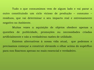 Tudo o que consumimos vem de algum lado e vai parar a
outro constituindo um ciclo vicioso de produção – consumo –
resíduos, que vai determinar o seu impacto real e extremamente
negativo no Ambiente.
Muitas vezes a aquisição de objetos obedece apenas a
questões de publicidade, promoções ou necessidades criadas
artificialmente e não a verdadeiras razões de utilidade.
Existem alternativas à nossa vida atual, que podemos e
precisamos começar a construir elevando o olhar acima do supérfluo
para nos fixarmos apenas no mais essencial e verdadeiro.
 
