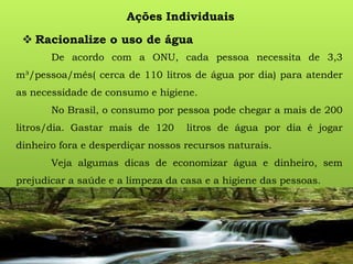 Ações Individuais
 Racionalize o uso de água
De acordo com a ONU, cada pessoa necessita de 3,3
m³/pessoa/mês( cerca de 110 litros de água por dia) para atender
as necessidade de consumo e higiene.
No Brasil, o consumo por pessoa pode chegar a mais de 200
litros/dia. Gastar mais de 120 litros de água por dia é jogar
dinheiro fora e desperdiçar nossos recursos naturais.
Veja algumas dicas de economizar água e dinheiro, sem
prejudicar a saúde e a limpeza da casa e a higiene das pessoas.
 