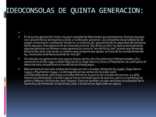 VIDEOCONSOLAS DE QUINTA GENERACION:

       .
       En la quinta generación hubo una gran variedad de fabricantes que presentaron diversos equipos
        con características semejantes a la de un ordenador personal. Las compañías desarrolladoras de
        juegos comenzaron a presentar títulos en un entorno 3D, aprovechando la capacidad de hardware
        de los equipos. Esta generación es conocida como la "era de los 32 bits" aunque ocasionalmente
        algunas personas se refieren a esta generación como la "era de los 64 bits" puesto que Nintendp
        lanzaría dos años más tarde un sistema que rompería ese apodo, se trata de la consola Nintendo
        64; raramente se le llama también la "era 3D".
       Se trata de una generación que supuso el paso de los 2D a los entornos tridimencionales 3 D y
        comenzó en el año 1994 cuando Sega lanzó su Sega Saturn y Sony su Playstation, la cual supuso el
        debut de esta compañía en el mundo de los Videojuegos..
       Básicamente el mercado estaba dominado por tres consolas, Nintendo 64 (1996), Sega Saturn
        (1994) y PlayStation (1994). La demografia en las ventas de consolas varió
        considerablemente, pero estas consolas definieron la guerra de consolas de esta era. La 3DO
        Interactive Multiplayer y la Atari jaguar fueron también parte de esta era, pero su marketing fue
        pobre y fallaron a la hora de crear impacto. Esta era también vio dos versiones actualizadas de la
        Game boy de Nintendo: la Game boy color y la Game boy light (sólo en Japon).
 