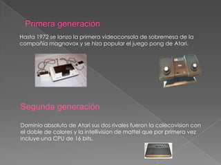 Hasta 1972 se lanzo la primera videoconsola de sobremesa de la
compañía magnavox y se hizo popular el juego pong de Atari.

Segunda generación
Dominio absoluto de Atari sus dos rivales fueron la colecovision con
el doble de colores y la intellivision de mattel que por primera vez
incluye una CPU de 16 bits.

 