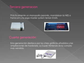 Prácticamente un monopolio japonés, mandaban la NES o
Famicom y la sega master system tenían 8 bits

Cuarta generación
Esta generación destaca por los chips gráficos añadidos y las
ampliaciones de hardware. La Super Nintendo es la consola
mas vendida.

 
