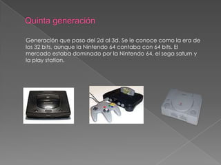 Generación que paso del 2d al 3d. Se le conoce como la era de
los 32 bits, aunque la Nintendo 64 contaba con 64 bits. El
mercado estaba dominado por la Nintendo 64, el sega saturn y
la play station.

 
