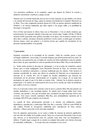 Los posteriores problemas en la compañía, supuso que dejaran de fabricar la consola y 
dedicarse enteramente a hardware y juegos arcade. 
Nintento saco su consola Gamecube, pero no tuvo el éxito esperado, así que debido a este factor 
y la retirada del mercado de Sega, supuso la entrada en la batalla de la compañía Microsoft con 
su Xbox. Tuvo éxito, empleando memoria interna de 8 GB, un sistema operativo modificado de 
Windows y un sistema multimedia, que daba soporte a los juegos online y la posibilidad de 
descargas y navegación. 
Pero el Éxito nuevamente lo obtuvo Sony con su Playstation 2. Con un diseño moderno, que 
posteriormente fue mejorado saliendo al mercado una versión slime. Empleo 128 bits, 32 Mb de 
memoria RAM generando unos gráficos increíbles en la época. Fue la primera consola con un 
disco duro y además, incorporo elementos periféricos con los cuales, se podía jugar sin mando a 
diversos juegos, como una guitarra o el sistema Eyetoy que captaba los movimiento de las 
personas reproduciéndolos en la pantalla. 
7º generación: 
Seguimos avanzando en la tecnología de las consolas. Todas las consolas, pasan a tener 
tecnología multinúcleo procesando y recreando imágenes que prácticamente parecen reales. Se 
caracteriza esta generación, por el empleo de externos de forma inalámbrica como los mandos, 
discos duros de gran capacidad así como la reproducción de discos Blue- Ray en alta definición. 
La banda ancha permite la descarga de videojuegos y se da en todas las compañías soporte 
técnico para el modo multijugador como Playstation Network de Sony. Se convierten estas 
consolas en auténticos ordenadores y sistemas multimedia para los clientes. Cabe destacar el 
aumento considerable de ventas que obtuvo la compañía de Nintendo con su lanzamiento al 
mercado de la consola Wii, con el empleo de mandos inalámbricos que detectan los 
movimientos de las personas, interactuando así el jugador con el juego. Es un modo más 
participativo de jugar lo que le ha dado un enorme éxito. Además, fue la primera consola en 
proporcionar a los padres un control paterno del acceso de la consola, por todos los problemas 
que conlleva el acceso a internet. 
Pero en el mercado existen otras consolas como la nueva y potente Xbox 360, más potente con 
mandos inalámbricos y una tecnología puntera. Su soporte para el juego online tenía varias 
versiones, una gratuita y otra que necesitaba unas suscripción de pago anual que ofrecía mas 
servicios. Esta nueva consola, reproducía Blue-Ray, pero principalmente apostaron por la 
tecnología HD-DVD que competía con el anterior. 
La consola de Sony, prácticamente parecido a la anterior con multinúcleo, mandos 
inalámbricos, reproducción y almacenaje Blue Ray disc y conexión USB así como HDMI de 
alta calidad. Permite la navegación, multimedia para reproducción de fotos, música, 
películas,…Obtuvo gran éxito en los mercados mundiales. 
Para las siguientes generaciones, ya no vamos a hablar de aumento de potencia significativo, 
sino más bien del empleo de la propia consola. Sony saca al mercado Playstation 4 pero lo que 
más interesa, es la interactuación entre las consolas como Sony Vita con Smartphones o 
tabletas. El poder jugar a juegos de tu consola en cualquier lado, poder usar internet, descarga 
de contenidos, multimedia,…. Es lo que más está avanzando es este sector 
 