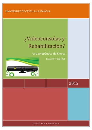 UNIVERSIDAD DE CASTILLA-LA MANCHA




             ¿Videoconsolas y
              Rehabilitación?
                   Uso terapéutico de Kinect
                              Educación y Sociedad




                                                     2012




                    EDUCACIÓN Y SOCIEDAD
 