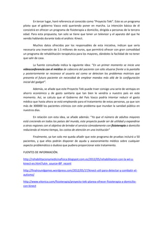 En tercer lugar, haré referencia al conocido como “Proyecto Teki”. Este es un programa
piloto que el gobierno Vasco está queriendo poner en marcha. La intención básica de él
consistirá en ofrecer un programa de fisioterapia a domicilio, dirigida a personas de la tercera
edad. Para esta propuesta, tan solo se tiene que tener un televisor y el aparato del que he
venido hablando durante todo el análisis: Kinect.

        Muchos datos ofrecidos por los responsables de esta iniciativa, indican que sería
necesaria una inversión de 1.5 millones de euros, que permitirá ofrecer con gran comodidad
un programa de rehabilitación terapéutica para los mayores, dándoles la facilidad de no tener
que salir de casa.

         La fuente consultada indica la siguiente idea: “En un primer momento se inicia una
videoconferencia con el médico de cabecera del paciente con sólo situarse frente a la pantalla
y posteriormente se reconoce al usuario así como se detectan los problemas motrices que
presenta el futuro paciente sin necesidad de emplear mandos más allá de la configuración
inicial del gadget”.

       Además, se añade que este Proyecto Teki puede traer consigo una serie de ventajas en
ahorro económico y de gasto sanitario que tan bien le vendría a nuestro país en este
momento. Así, se calcula que el Gobierno del País Vasco podría intentar reducir el gasto
médico que hasta ahora se está empleando para el tratamiento de estas personas, ya que son
más de 300000 los pacientes crónicos con este problema que inundan la sanidad pública en
nuestros días.

        En relación con esta idea, se añade además: “Ya que el número de adultos mayores
está creciendo en todos los países del mundo, este proyecto puede ser de utilidad y expandirse
a otras regiones con el objetivo de brindar el servicio cómodamente con fisioterapia a domicilio
reduciendo al mismo tiempo, los costos de atención en una institución”

       Finalmente, ya tan solo me queda añadir que este programa de pruebas incluirá a 50
pacientes, y que ellos podrán disponer de ayuda y asesoramiento médico sobre cualquier
aspecto problemático o dudoso que pudiera proporcionar este tratamiento.

FUENTES DE INFORMACIÓN.

http://rehabilitacionymedicinafisica.blogspot.com.es/2012/05/rehabilitacion-con-la-wii-y-
kinect-en.html?utm_source=BP_recent

http://finalroundgames.wordpress.com/2012/05/17/kinect-util-para-detectar-y-combatir-el-
autismo/

http://www.vitonica.com/fisioterapia/proyecto-teki-planea-ofrecer-fisioterapia-a-domicilio-
con-kinect
 