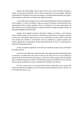 Después de haber podido conocer mejor todo lo que se está intentando conseguir y
extraer de esta gran herramienta como la Kinect, puedo decir que he quedado realmente
asombrada de la multitud de usos que esta máquina, concebida preferentemente para jugar y
para entretener, puede tener más allá de este objetivo principal.

        Lo que había sido concebido como una herramienta destinada a evitar el sedentarismo
en los hogares y a tratar de cambiar la idea que hasta el momento se había tenido de las
videoconsolas (miles de niños sentados frente a la televisión con la única preocupación de
pulsar botones con sus dedos pulgares) va a lograr convertirse en algo que ayude a mejorar el
desarrollo saludable de nuestras vidas.

        Aunque no he logrado encontrar información relativa en internet u otras fuentes,
usaré a nuestro profesor como mi fuente y referencia de la información. En algunas ocasiones
en clase se ha comentado la idea de que ya se ha incorporado el uso de la Kinect en las aulas
como medio para facilitar la comunicación entre los profesores y aquellos alumnos con
sordera. Algunas de las aplicaciones de esta herramienta giran en torno a la reproducción y
detección del lenguaje de signos.

         Si este uso pudiera expandirse, he de decir que resultaría de gran ayuda y facilitación
de la labor docente.

         Con todo, he de indicar que a pesar de todos estos aspectos positivos destacados hasta
el momento, se puede decir que quizá no todo sea de color de rosa. Así, por ejemplo la
utilización de esta herramienta podría jugar en contra de nuestro propio puesto de trabajo,
pues si nuestra función gira en torno a la traducción y ayuda a los profesores en las aulas con
alumnos sordos, podríamos ver como una pequeña herramienta nos sustituye.

        Por ello, y como ocurre con la mayoría de los temas relacionados con el uso de estas
nuevas herramientas tecnológicas, somos los humanos quienes debemos entrar a valorar si es
o no realmente bueno su uso.
 