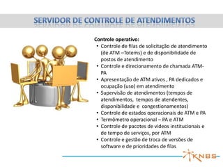 Terminal operacional com:
• Tela touchscreen ou normal
• Câmera e microfone direcional
• Scanner
• Impressora térmica, laser
ou inkjet
• Teclado e mouse (opcionais)
• No break
• Internet ou linha dedicada de
comunicação
Interação operacional:
• Videoconferência
• Chat (opcional)
• Apresentação de mídias e
institucional entre atendimentos
• Envio e recebimento de
documentos
• Autoatendimento (opcional)

 