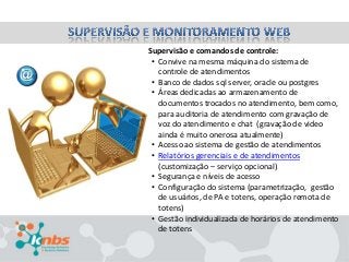 Supervisão e comandos de controle:
• Convive na mesma máquina do sistema de
controle de atendimentos
• Banco de dados sql server, oracle ou postgres
• Áreas dedicadas ao armazenamento de
documentos trocados no atendimento, bem como,
para auditoria de atendimento com gravação de
voz do atendimento e chat (gravação de video
ainda é muito onerosa atualmente)
• Acesso ao sistema de gestão de atendimentos
• Relatórios gerenciais e de atendimentos
(customização – serviço opcional)
• Segurança e níveis de acesso
• Configuração do sistema (parametrização, gestão
de usuários, de PA e totens, operação remota de
totens)
• Gestão individualizada de horários de atendimento
de totens

 