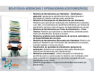 •
•

•
•
•
•
•

•

Relatório de Atendimentos por Atendente – Detalhados e
gerencial: representa os atendimentos feitos, determinando a
efetividade do trabalho realizado pelos atendentes
Relatório de Desempenho de Atendimentos por Atendente:
Relatórios que apresentam totalizações dos Atendimentos realizados
e por data, com estatísticas de atendimento/eficiência, por tempos de
atendimento, tempos e tipos de pausa, de disponibilidade em serviço
Relatório de Atendimentos por Posto de Atendimento – Ficha
Técnica: Relatório que apresenta os atendimentos solicitados pelos
Postos de Atendimento, duração e serviços
Relatórios estatísticos de atendimento, de serviços solicitados e
de disponibilidade dos serviços
Relatório de Atendimentos Recusados por Atendente: Mostra uma
tabela por Atendente com informações dos atendimentos recusados,
incluindo também o motivo da recusa
Questionário de qualidade de atendimento (pesquisa de
satisfação): Relatórios de avaliações feitas pelos Atendentes e
Clientes aos Atendimentos (pós atendimentos)
Relatórios customizados: sistema baseado em indicadores,
permitindo assim a customização de relatórios com facilidades, bem
como a criação de indicadores de efetividade estabelecidos pela
empresa de contact center
Relatório de gravações e arquivos encaminhados/scanneados por
atendimento

 