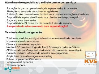 Atendimento especializado e direto com o consumidor
Redução de gastos operacionais, de espaço, redução de custos
Redução no tempo de atendimento, agilidades
Satisfação dos consumidores habituados a uma comunicação mais efetiva
Disponibilidade para atendimento aos clientes em tempo integral
Segurança nas transações
Disponibilidade 24 horas por dia durante 7 dias da semana
A expansão do relacionamento com especialização!

Terminais de última geração
Totalmente modular, configurável conforme a necessidade do cliente
Impressora térmica e scanner
Câmera e microfones especiais
Monitor LCD com tecnologia de Touch Screen por ondas acústicas
CPU formado por Computador industrial, não necessita de ventilação
Gabinete metálico, oferecendo robustez ao equipamento
Ampla área para adesivagem e marketing
Bobina de papel de 350 metros
Teclado e chat opcionais
Nobreak opcional

 