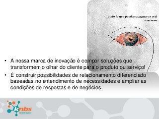 • A nossa marca de inovação é compor soluções que
transformem o olhar do cliente para o produto ou serviço!
• É construir possibilidades de relacionamento diferenciado
baseadas no entendimento de necessidades e ampliar as
condições de respostas e de negócios.

 