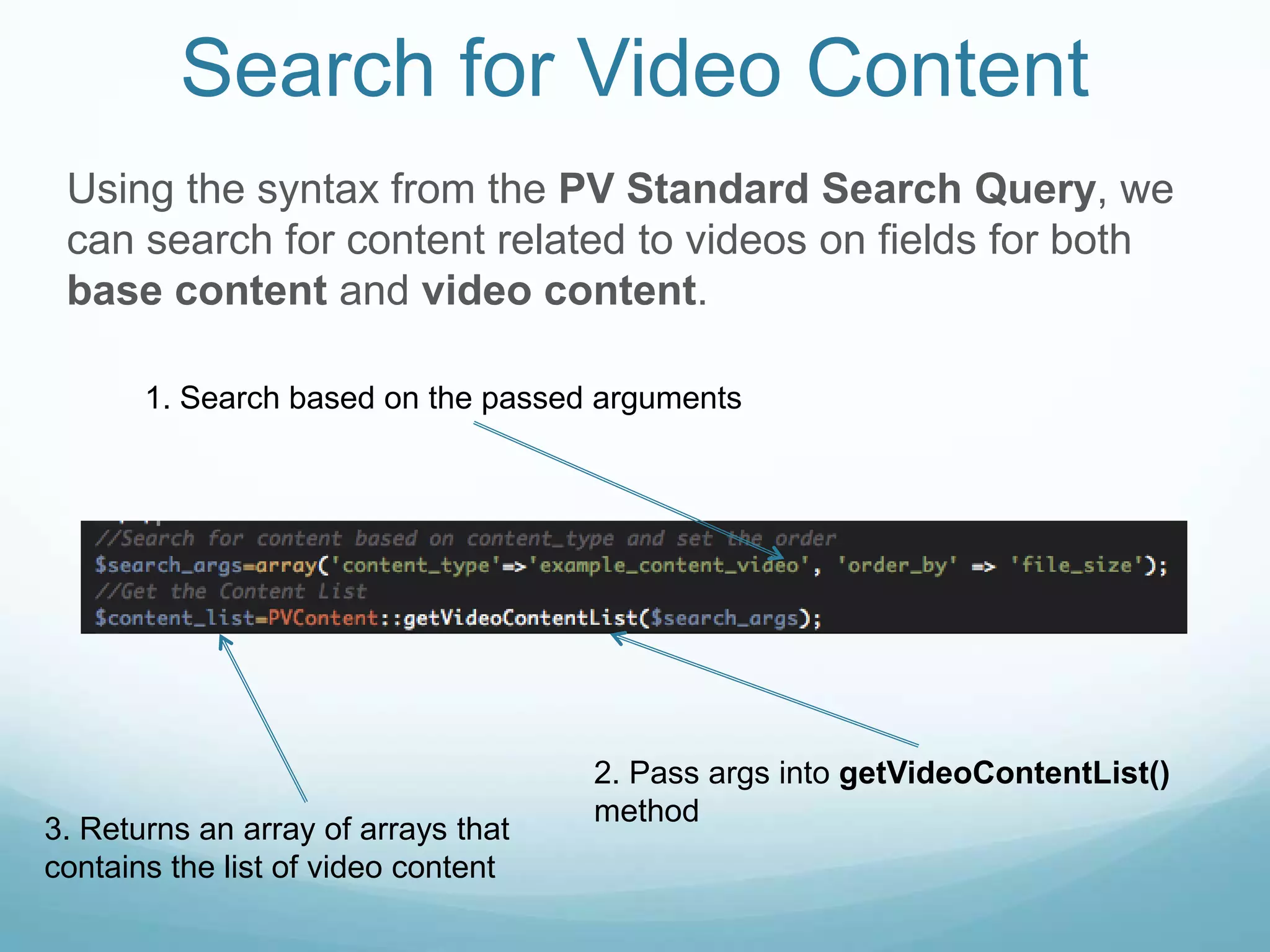 Search for Video Content
 Using the syntax from the PV Standard Search Query, we
 can search for content related to videos on fields for both
 base content and video content.

       1. Search based on the passed arguments




                                     2. Pass args into getVideoContentList()
                                     method
3. Returns an array of arrays that
contains the list of video content
 