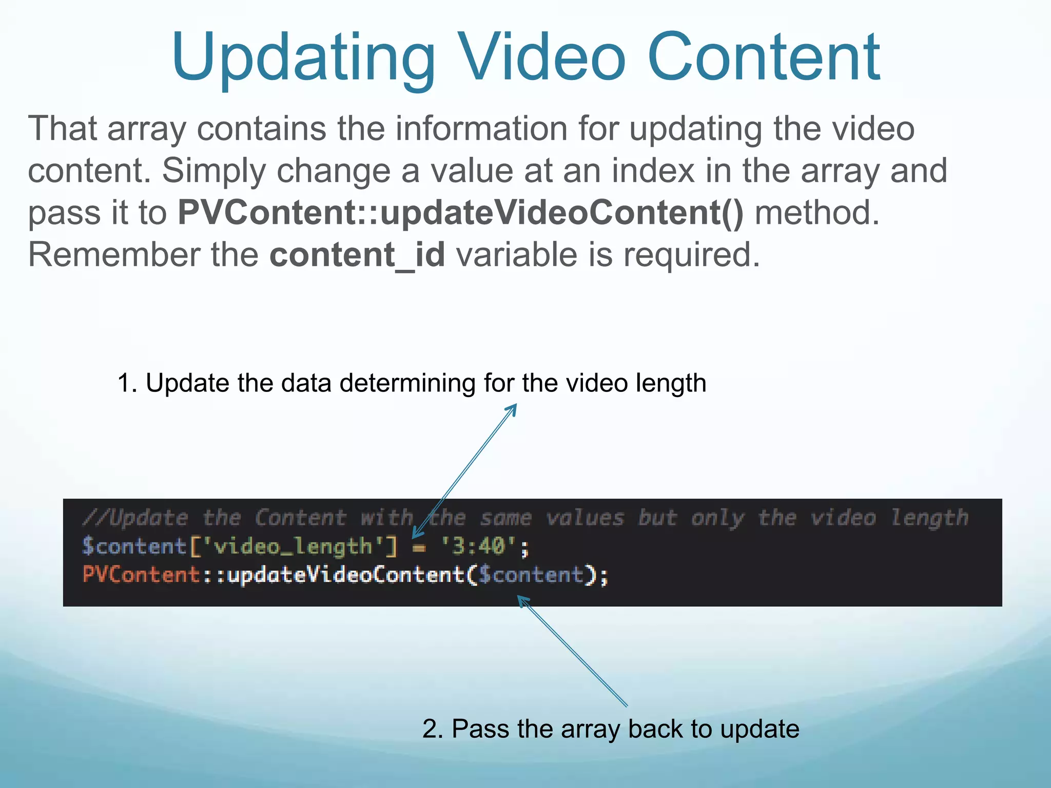 Updating Video Content
That array contains the information for updating the video
content. Simply change a value at an index in the array and
pass it to PVContent::updateVideoContent() method.
Remember the content_id variable is required.


     1. Update the data determining for the video length




                               2. Pass the array back to update
 