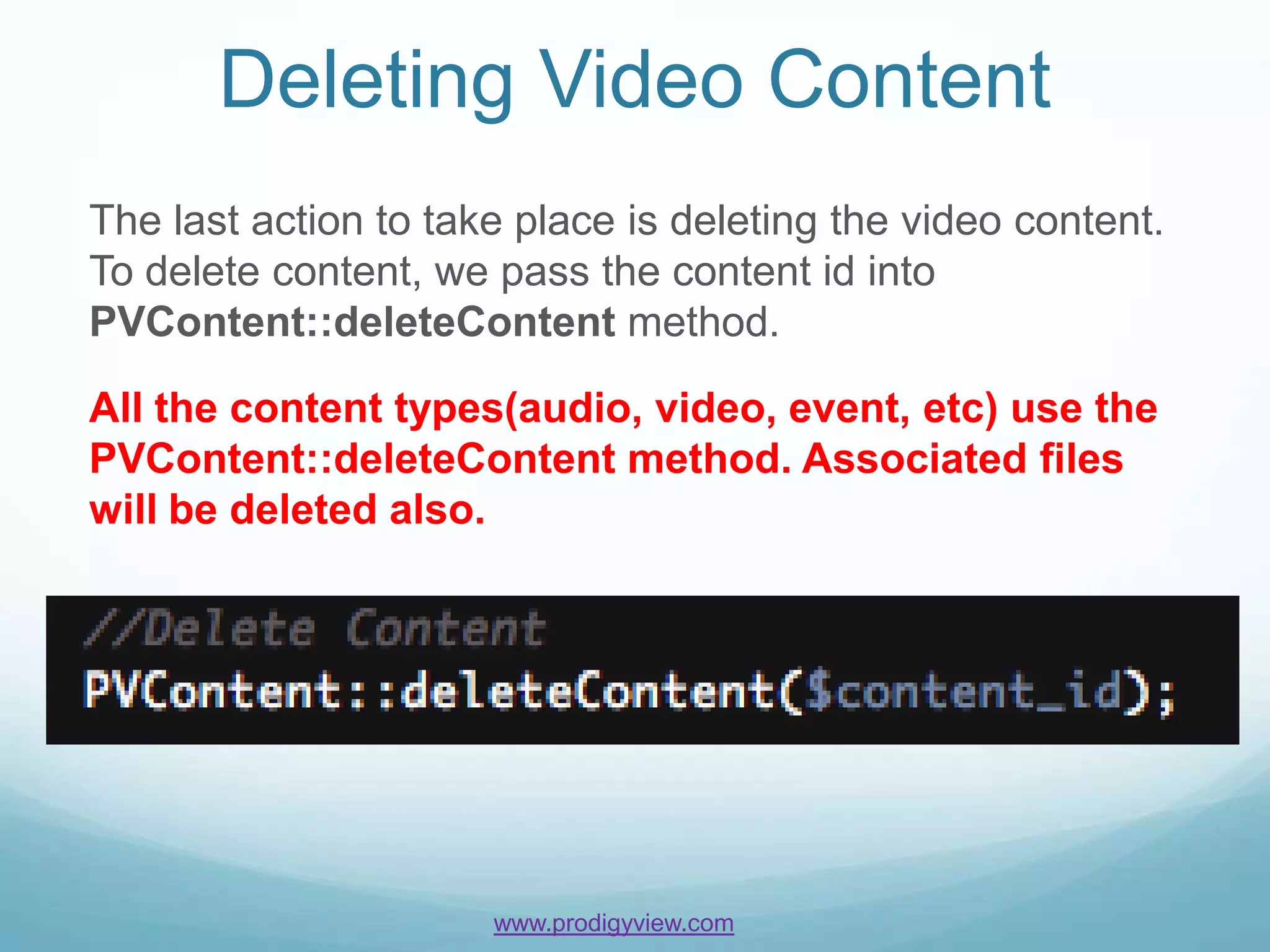 Deleting Video Content
The last action to take place is deleting the video content.
To delete content, we pass the content id into
PVContent::deleteContent method.

All the content types(audio, video, event, etc) use the
PVContent::deleteContent method. Associated files
will be deleted also.




                      www.prodigyview.com
 