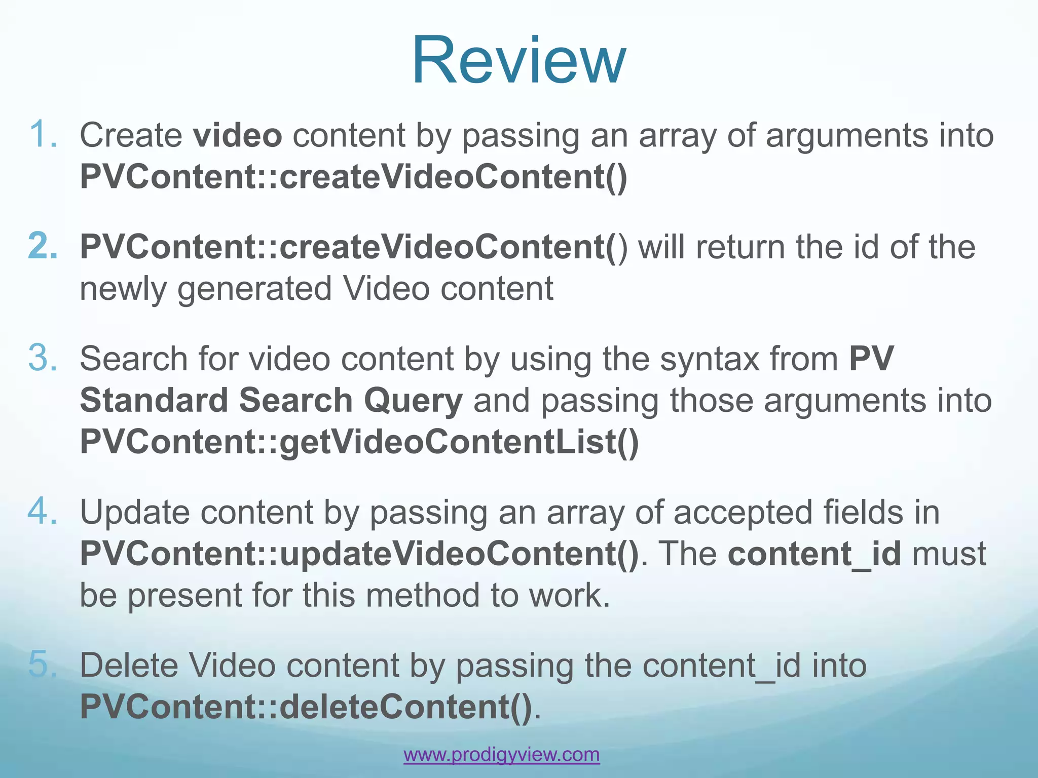 Review
1. Create video content by passing an array of arguments into
   PVContent::createVideoContent()

2. PVContent::createVideoContent() will return the id of the
   newly generated Video content

3. Search for video content by using the syntax from PV
   Standard Search Query and passing those arguments into
   PVContent::getVideoContentList()

4. Update content by passing an array of accepted fields in
   PVContent::updateVideoContent(). The content_id must
   be present for this method to work.

5. Delete Video content by passing the content_id into
   PVContent::deleteContent().
                        www.prodigyview.com
 