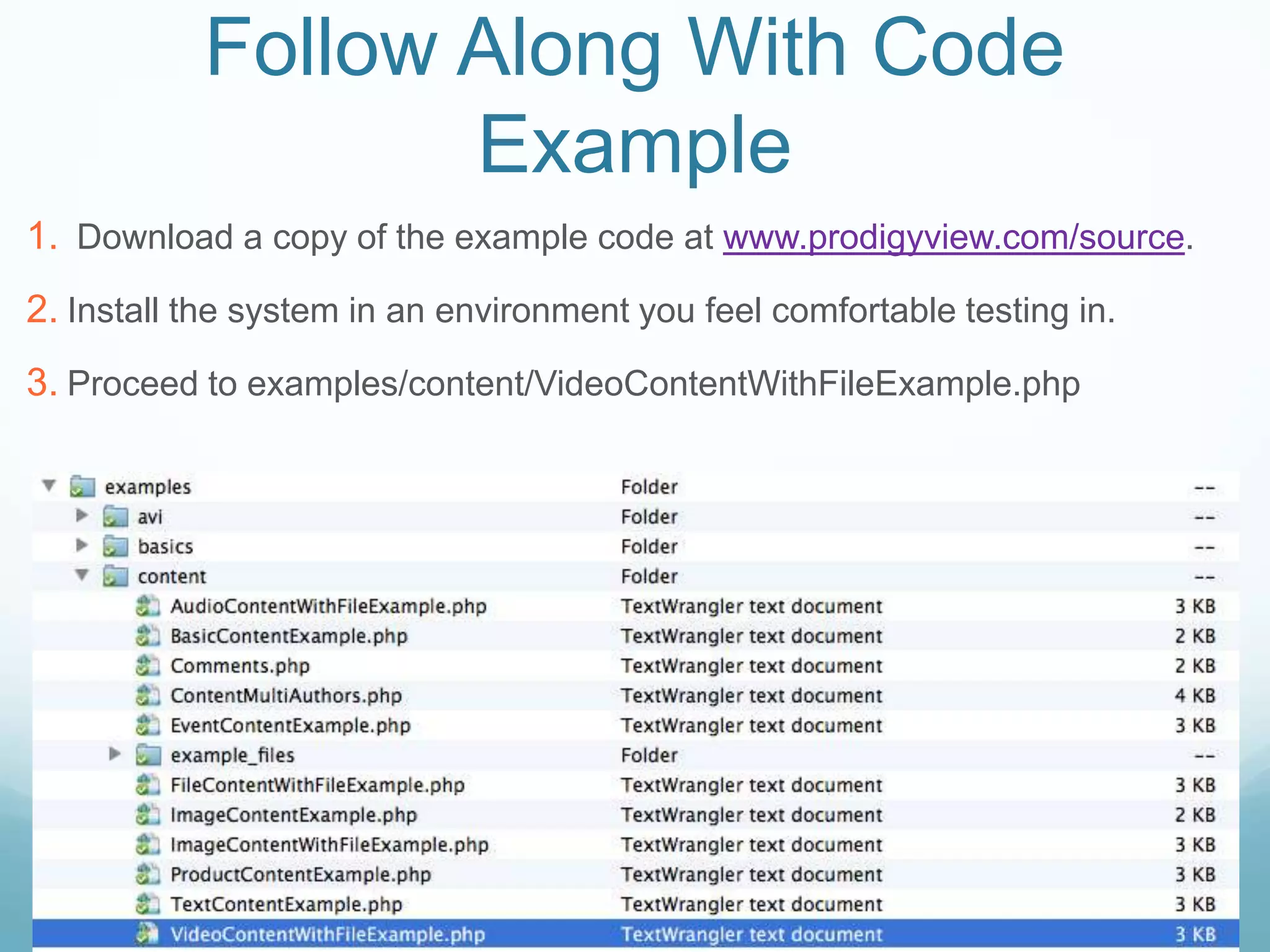Follow Along With Code
                  Example
1. Download a copy of the example code at www.prodigyview.com/source.
2. Install the system in an environment you feel comfortable testing in.
3. Proceed to examples/content/VideoContentWithFileExample.php
 