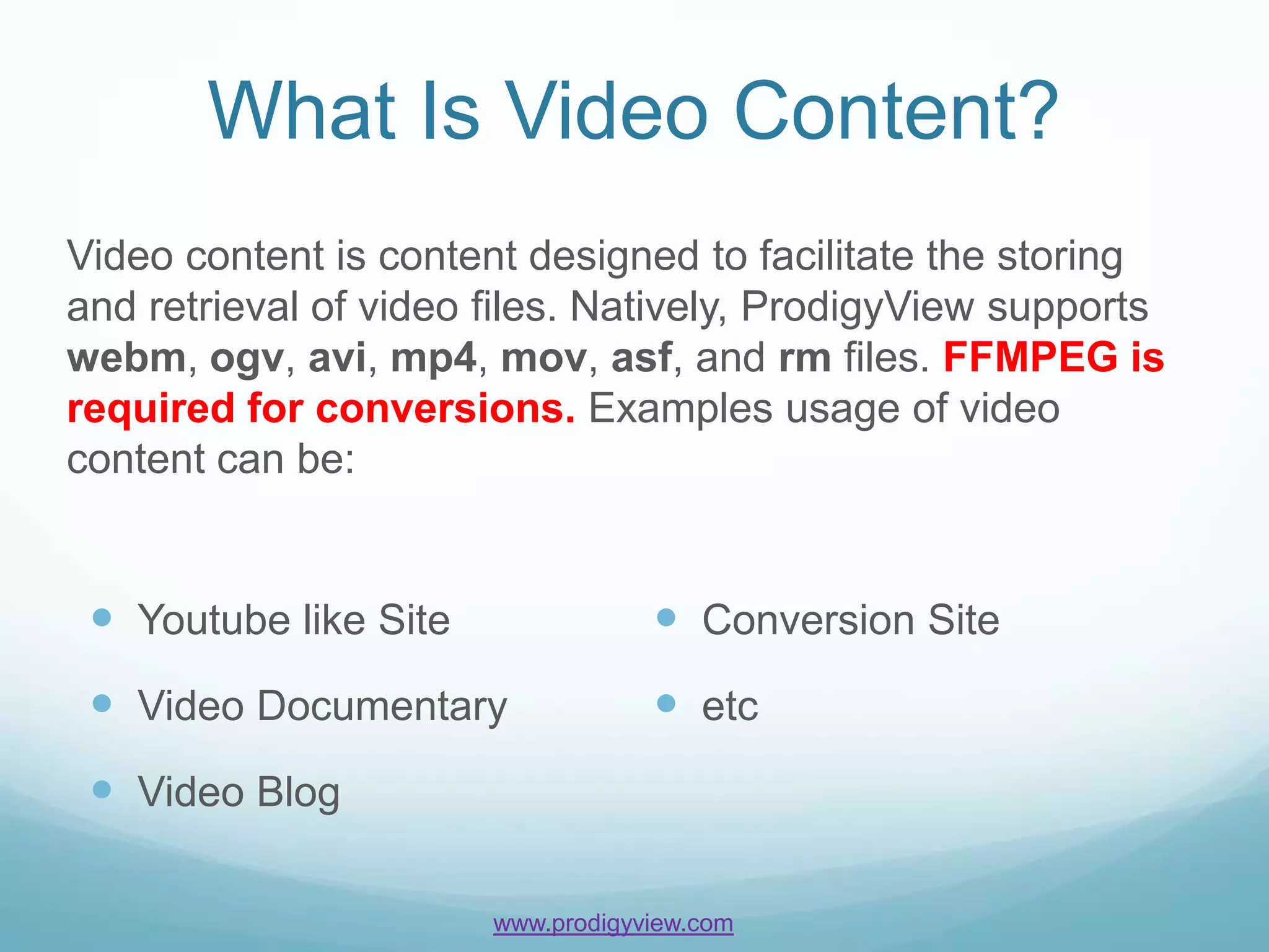 What Is Video Content?
Video content is content designed to facilitate the storing
and retrieval of video files. Natively, ProdigyView supports
webm, ogv, avi, mp4, mov, asf, and rm files. FFMPEG is
required for conversions. Examples usage of video
content can be:


  Youtube like Site                Conversion Site
  Video Documentary                etc
  Video Blog

                       www.prodigyview.com
 