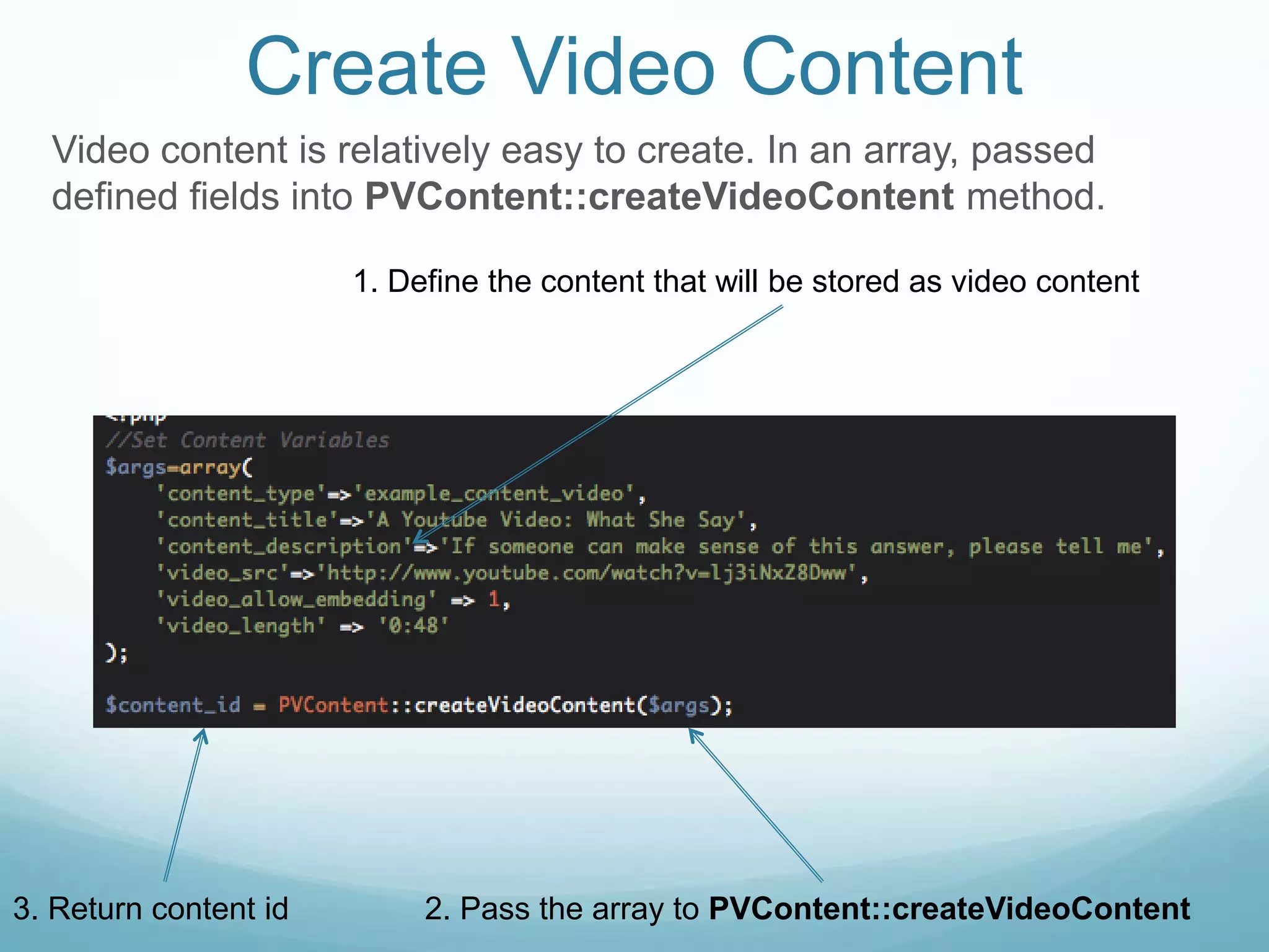 Create Video Content
  Video content is relatively easy to create. In an array, passed
  defined fields into PVContent::createVideoContent method.

                       1. Define the content that will be stored as video content




3. Return content id        2. Pass the array to PVContent::createVideoContent
 