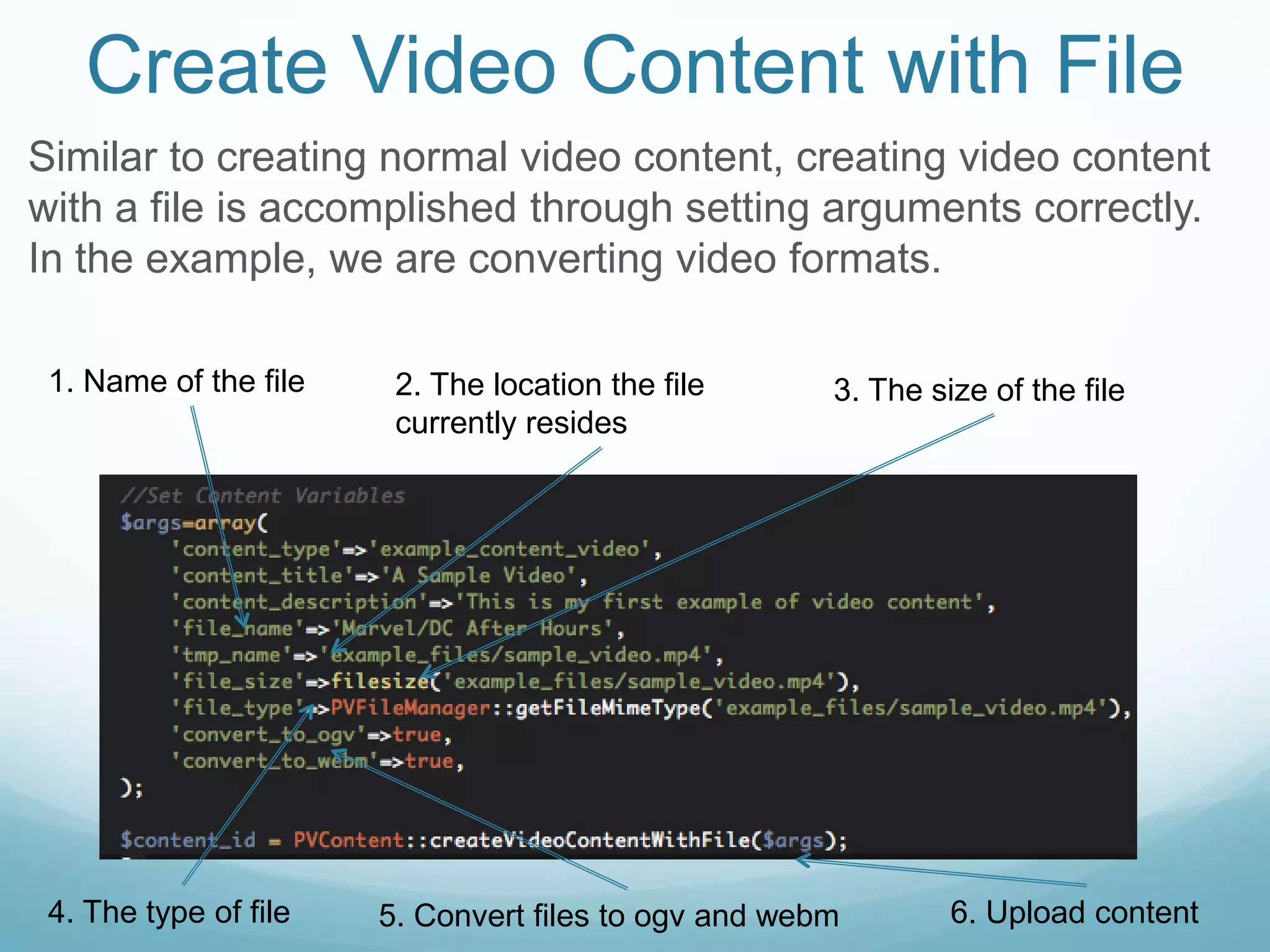 Create Video Content with File
Similar to creating normal video content, creating video content
with a file is accomplished through setting arguments correctly.
In the example, we are converting video formats.

 1. Name of the file    2. The location the file      3. The size of the file
                        currently resides




 4. The type of file   5. Convert files to ogv and webm        6. Upload content
 