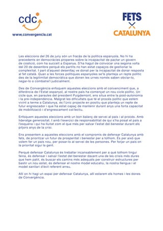 Les eleccions del 26 de juny són un fracàs de la política espanyola. No hi ha
precedents en democràcies properes sobre la incapacitat de pactar un govern
de coalició, com ha succeït a Espanya. S’ha hagut de convocar una segona volta
del 20 de desembre perquè els partits no han estat capaços de gestionar la
complexitat. I part d’aquest desenllaç ve donat per la incapacitat de donar resposta
al fet català. Quan a les forces polítiques espanyoles se’ls planteja un repte polític
des de la legitimitat democràtica que donen les urnes només saben obviar-lo,
negar-lo o combatre’l judicialment.
Des de Convergència enfoquem aquestes eleccions amb el convenciment que, a
diferència de l’Estat espanyol, al nostre país ha començat un nou cicle polític. Un
cicle que, en paraules del president Puigdemont, ens situa entre la post-autonomia
i la pre-independència. Malgrat les dificultats que té el procés polític que estem
vivint a terme a Catalunya, és l’únic projecte en positiu que planteja un repte de
futur engrescador i que ha estat capaç de mantenir durant anys una forta capacitat
de mobilització i d’engrescament col·lectiu.
Enfoquem aquestes eleccions amb un bon balanç de servei al país i al procés. Amb
lideratge generositat. I amb l’exercici de responsabilitat de qui s’ha posat el país a
l’esquena i qui ha lluitat com el que més per salvar l’estat del benestar durant els
pitjors anys de la crisi.
Ens presentem a aquestes eleccions amb el compromís de defensar Catalunya amb
fets, de prioritzar un futur de prosperitat i benestar per a tothom. És per això que
volem fer un país nou, per posar-lo al servei de les persones. Per forjar un país on
la prioritat sigui la gent.
Perquè defensar Catalunya és treballar incansablement per a què tothom tingui
feina, és defensar i salvar l’estat del benestar davant una de les crisis més dures
que hem patit, és buscar els camins més adequats per construir estructures per
bastir un nou estat, és defensar el nostre model educatiu, la nostra llengua i el
model sanitari d’èxit referent arreu.
Allí on hi hagi un espai per defensar Catalunya, allí estarem els homes i les dones
de Convergència.
 