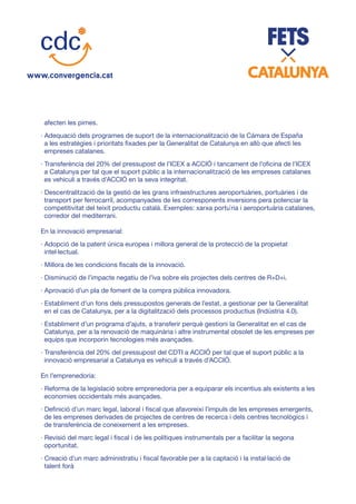 afecten les pimes.
· Adequació dels programes de suport de la internacionalització de la Cámara de España
a les estratègies i prioritats fixades per la Generalitat de Catalunya en allò que afecti les
empreses catalanes.
· Transferència del 20% del pressupost de l’ICEX a ACCIÓ i tancament de l’oficina de l’ICEX
a Catalunya per tal que el suport públic a la internacionalització de les empreses catalanes
es vehiculi a través d’ACCIÓ en la seva integritat.
· Descentralització de la gestió de les grans infraestructures aeroportuàries, portuàries i de
transport per ferrocarril, acompanyades de les corresponents inversions pera potenciar la
competitivitat del teixit productiu català. Exemples: xarxa portu`ria i aeroportuària catalanes,
corredor del mediterrani.
En la innovació empresarial:
· Adopció de la patent única europea i millora general de la protecció de la propietat
intel·lectual.
· Millora de les condicions fiscals de la innovació.
· Disminució de l’impacte negatiu de l’iva sobre els projectes dels centres de R+D+i.
· Aprovació d’un pla de foment de la compra pública innovadora.
· Establiment d’un fons dels pressupostos generals de l’estat, a gestionar per la Generalitat
en el cas de Catalunya, per a la digitalització dels processos productius (Indústria 4.0).
· Establiment d’un programa d’ajuts, a transferir perquè gestioni la Generalitat en el cas de
Catalunya, per a la renovació de maquinària i altre instrumental obsolet de les empreses per
equips que incorporin tecnologies més avançades.
· Transferència del 20% del pressupost del CDTI a ACCIÓ per tal que el suport públic a la
innovació empresarial a Catalunya es vehiculi a través d’ACCIÓ.
En l’emprenedoria:
· Reforma de la legislació sobre emprenedoria per a equiparar els incentius als existents a les
economies occidentals més avançades.
· Definició d’un marc legal, laboral i fiscal que afavoreixi l’impuls de les empreses emergents,
de les empreses derivades de projectes de centres de recerca i dels centres tecnològics i
de transferència de coneixement a les empreses.
· Revisió del marc legal i fiscal i de les polítiques instrumentals per a facilitar la segona
oportunitat.
· Creació d’un marc administratiu i fiscal favorable per a la captació i la instal·lació de
talent forà
 
