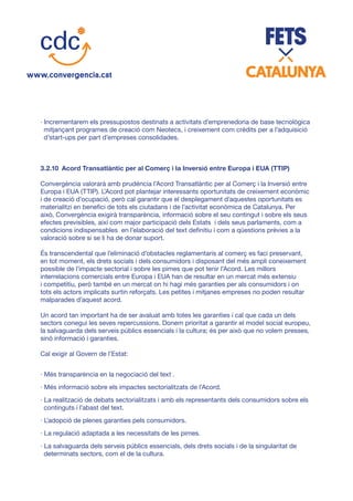 · Incrementarem els pressupostos destinats a activitats d’emprenedoria de base tecnològica
mitjançant programes de creació com Neotecs, i creixement com crèdits per a l’adquisició
d’start-ups per part d’empreses consolidades.
3.2.10	 Acord Transatlàntic per al Comerç i la Inversió entre Europa i EUA (TTIP)
Convergència valorarà amb prudència l’Acord Transatlàntic per al Comerç i la Inversió entre
Europa i EUA (TTIP). L’Acord pot plantejar interessants oportunitats de creixement econòmic
i de creació d’ocupació, però cal garantir que el desplegament d’aquestes oportunitats es
materialitzi en benefici de tots els ciutadans i de l’activitat econòmica de Catalunya. Per
això, Convergència exigirà transparència, informació sobre el seu contingut i sobre els seus
efectes previsibles, així com major participació dels Estats i dels seus parlaments, com a
condicions indispensables en l’elaboració del text definitiu i com a qüestions prèvies a la
valoració sobre si se li ha de donar suport.
És transcendental que l’eliminació d’obstacles reglamentaris al comerç es faci preservant,
en tot moment, els drets socials i dels consumidors i disposant del més ampli coneixement
possible de l’impacte sectorial i sobre les pimes que pot tenir l’Acord. Les millors
interrelacions comercials entre Europa i EUA han de resultar en un mercat més extensiu
i competitiu, però també en un mercat on hi hagi més garanties per als consumidors i on
tots els actors implicats surtin reforçats. Les petites i mitjanes empreses no poden resultar
malparades d’aquest acord.
Un acord tan important ha de ser avaluat amb totes les garanties i cal que cada un dels
sectors conegui les seves repercussions. Donem prioritat a garantir el model social europeu,
la salvaguarda dels serveis públics essencials i la cultura; és per això que no volem presses,
sinó informació i garanties.
Cal exigir al Govern de l’Estat:
· Més transparència en la negociació del text .
· Més informació sobre els impactes sectorialitzats de l’Acord.
· La realització de debats sectorialitzats i amb els representants dels consumidors sobre els
continguts i l’abast del text.
· L’adopció de plenes garanties pels consumidors.
· La regulació adaptada a les necessitats de les pimes.
· La salvaguarda dels serveis públics essencials, dels drets socials i de la singularitat de
determinats sectors, com el de la cultura.
 