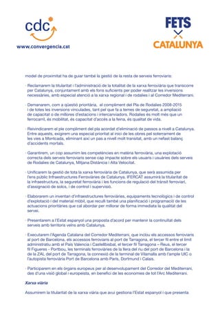 model de proximitat ha de guiar també la gestió de la resta de serveis ferroviaris:
· Reclamarem la titularitat i l’administració de la totalitat de la xarxa ferroviària que transcorre
per Catalunya, conjuntament amb els fons suficients per poder realitzar les inversions
necessàries, amb especial atenció a la xarxa regional i de rodalies i al Corredor Mediterrani.
· Demanarem, com a qüestió prioritària, el compliment del Pla de Rodalies 2008-2015
i de totes les inversions vinculades, tant pel que fa a temes de seguretat, a ampliació
de capacitat o de millores d’estacions i intercanviadors. Rodalíes és molt més que un
ferrocarril, és mobilitat, és capacitat d’accés a la feina, és qualitat de vida.
· Reivindicarem el ple compliment del pla acordat d’eliminació de passos a nivell a Catalunya.
Entre aquests, exigirem una especial prioritat al inici de les obres pel soterrament de
les vies a Montcada, eliminant així un pas a nivell molt transitat, amb un nefast balanç
d’accidents mortals.
· Garantirem, un cop assumim les competències en matèria ferroviària, una explotació
correcta dels serveis ferroviaris sense cap impacte sobre els usuaris i usuàries dels serveis
de Rodalies de Catalunya, Mitjana Distància i Alta Velocitat.
· Unificarem la gestió de tota la xarxa ferroviària de Catalunya, que serà assumida per
l’ens públic Infraestructures Ferroviàries de Catalunya. IFERCAT assumirà la titularitat de
la infraestructura, la seguretat ferroviària i les funcions de regulació del trànsit ferroviari,
d’assignació de solcs, i de control i supervisió.
· Elaborarem un inventari d’infraestructures ferroviàries, equipaments tecnològics i de control
d’explotació i del material mòbil, que reculli també una planificació i programació de les
actuacions prioritàries que cal abordar per millorar de forma immediata la qualitat del
servei.
· Presentarem a l’Estat espanyol una proposta d’acord per mantenir la continuïtat dels
serveis amb territoris veïns amb Catalunya.
· Executarem l’Agenda Catalana del Corredor Mediterrani, que inclou els accessos ferroviaris
al port de Barcelona, els accessos ferroviaris al port de Tarragona, el tercer fil entre el límit
administratiu amb el País Valencia i Castellbisbal, el tercer fil Tarragona – Reus, el tercer
fil Figueres - Portbou, les terminals ferroviàries de la llera del riu del port de Barcelona i la
de la ZAL del port de Tarragona, la connexió de la terminal de Vilamalla amb l’ample UIC o
l’autopista ferroviària Port de Barcelona amb París, Dortmund i Calais.
· Participarem en els òrgans europeus per al desenvolupament del Corredor del Mediterrani,
des d’una visió global i europeista, en benefici de les economies de tot l’Arc Mediterrani.
Xarxa viària
Assumirem la titularitat de la xarxa viària que avui gestiona l’Estat espanyol i que presenta
 